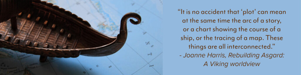 “It is no accident that ‘plot’ can mean at the same time the arc of a story, or a chart showing the course of a ship, or the tracing of a map. These things are all interconnected." - Joanne Harris, Rebuilding Asgard: A Viking worldview